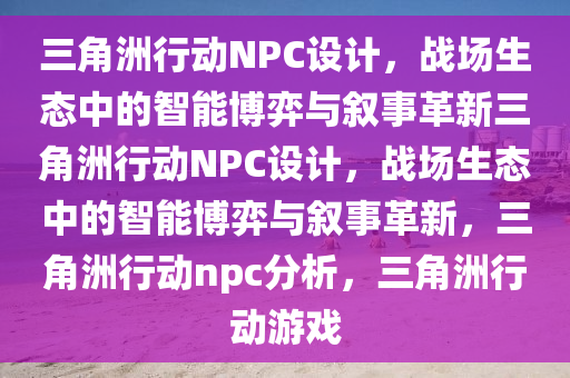 三角洲行动NPC设计，战场生态中的智能博弈与叙事革新三角洲行动NPC设计，战场生态中的智能博弈与叙事革新，三角洲行动npc分析，三角洲行动游戏