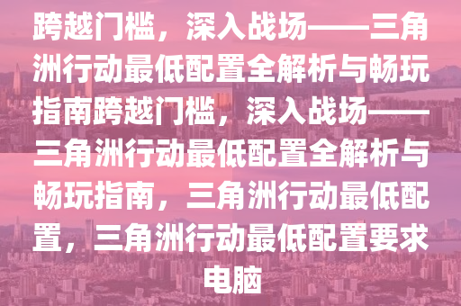 跨越门槛，深入战场——三角洲行动最低配置全解析与畅玩指南跨越门槛，深入战场——三角洲行动最低配置全解析与畅玩指南，三角洲行动最低配置，三角洲行动最低配置要求电脑