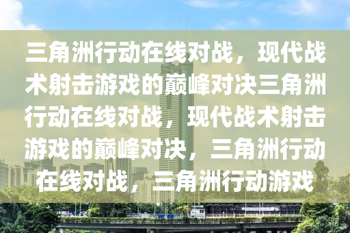 三角洲行动在线对战，现代战术射击游戏的巅峰对决三角洲行动在线对战，现代战术射击游戏的巅峰对决，三角洲行动在线对战，三角洲行动游戏