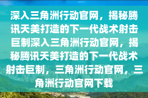 深入三角洲行动官网，揭秘腾讯天美打造的下一代战术射击巨制深入三角洲行动官网，揭秘腾讯天美打造的下一代战术射击巨制，三角洲行动官网，三角洲行动官网下载