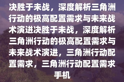 决胜于未战，深度解析三角洲行动的极高配置需求与未来战术演进决胜于未战，深度解析三角洲行动的极高配置需求与未来战术演进，三角洲行动配置需求，三角洲行动配置需求手机