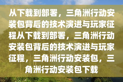 从下载到部署，三角洲行动安装包背后的技术演进与玩家征程从下载到部署，三角洲行动安装包背后的技术演进与玩家征程，三角洲行动安装包，三角洲行动安装包下载