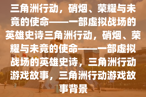 三角洲行动，硝烟、荣耀与未竟的使命——一部虚拟战场的英雄史诗三角洲行动，硝烟、荣耀与未竟的使命——一部虚拟战场的英雄史诗，三角洲行动游戏故事，三角洲行动游戏故事背景