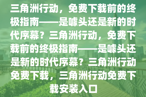 三角洲行动，免费下载前的终极指南——是噱头还是新的时代序幕？三角洲行动，免费下载前的终极指南——是噱头还是新的时代序幕？三角洲行动免费下载，三角洲行动免费下载安装入口