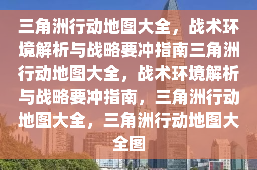 三角洲行动地图大全，战术环境解析与战略要冲指南三角洲行动地图大全，战术环境解析与战略要冲指南，三角洲行动地图大全，三角洲行动地图大全图