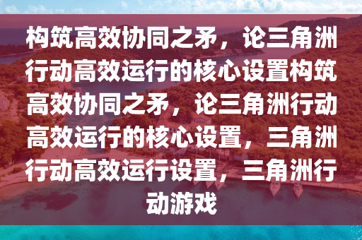 构筑高效协同之矛，论三角洲行动高效运行的核心设置构筑高效协同之矛，论三角洲行动高效运行的核心设置，三角洲行动高效运行设置，三角洲行动游戏