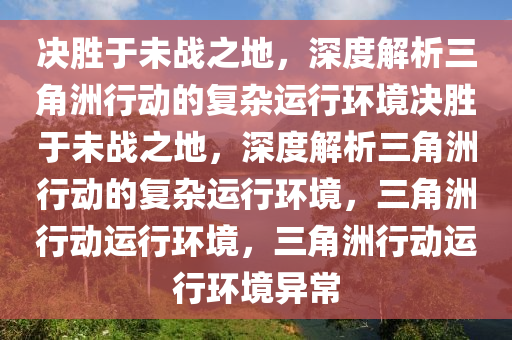 决胜于未战之地，深度解析三角洲行动的复杂运行环境决胜于未战之地，深度解析三角洲行动的复杂运行环境，三角洲行动运行环境，三角洲行动运行环境异常