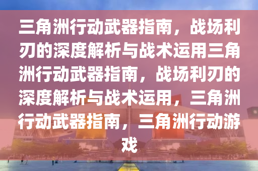 三角洲行动武器指南，战场利刃的深度解析与战术运用三角洲行动武器指南，战场利刃的深度解析与战术运用，三角洲行动武器指南，三角洲行动游戏