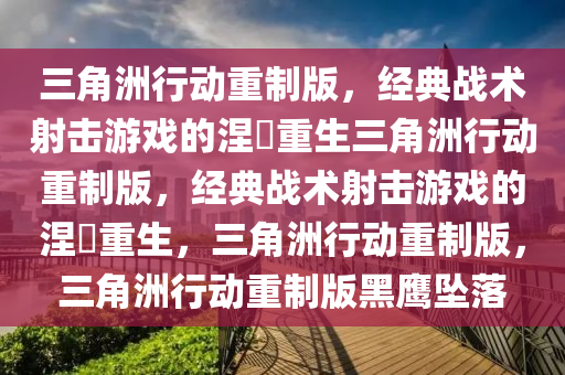 三角洲行动重制版，经典战术射击游戏的涅槃重生三角洲行动重制版，经典战术射击游戏的涅槃重生，三角洲行动重制版，三角洲行动重制版黑鹰坠落