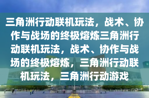 三角洲行动联机玩法，战术、协作与战场的终极熔炼三角洲行动联机玩法，战术、协作与战场的终极熔炼，三角洲行动联机玩法，三角洲行动游戏