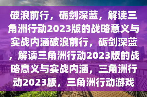 破浪前行，砺剑深蓝，解读三角洲行动2023版的战略意义与实战内涵破浪前行，砺剑深蓝，解读三角洲行动2023版的战略意义与实战内涵，三角洲行动2023版，三角洲行动游戏