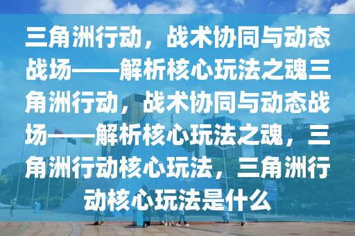 三角洲行动，战术协同与动态战场——解析核心玩法之魂三角洲行动，战术协同与动态战场——解析核心玩法之魂，三角洲行动核心玩法，三角洲行动核心玩法是什么