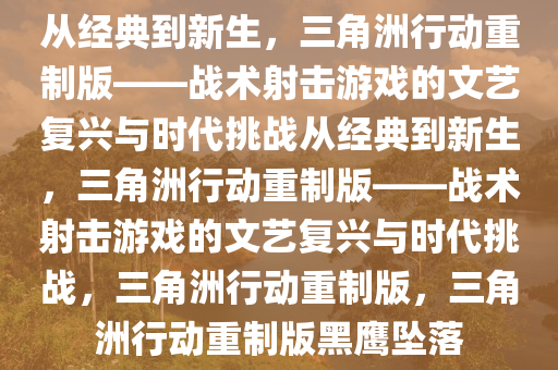 从经典到新生，三角洲行动重制版——战术射击游戏的文艺复兴与时代挑战从经典到新生，三角洲行动重制版——战术射击游戏的文艺复兴与时代挑战，三角洲行动重制版，三角洲行动重制版黑鹰坠落