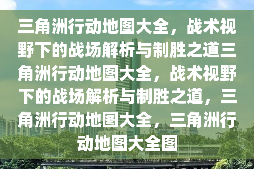 三角洲行动地图大全，战术视野下的战场解析与制胜之道三角洲行动地图大全，战术视野下的战场解析与制胜之道，三角洲行动地图大全，三角洲行动地图大全图