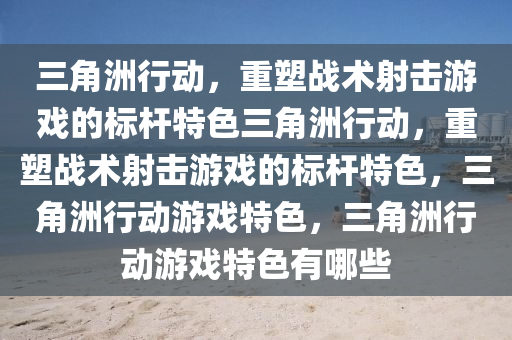 三角洲行动，重塑战术射击游戏的标杆特色三角洲行动，重塑战术射击游戏的标杆特色，三角洲行动游戏特色，三角洲行动游戏特色有哪些
