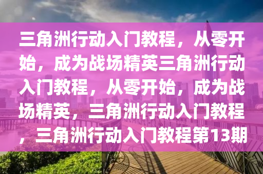 三角洲行动入门教程，从零开始，成为战场精英三角洲行动入门教程，从零开始，成为战场精英，三角洲行动入门教程，三角洲行动入门教程第13期