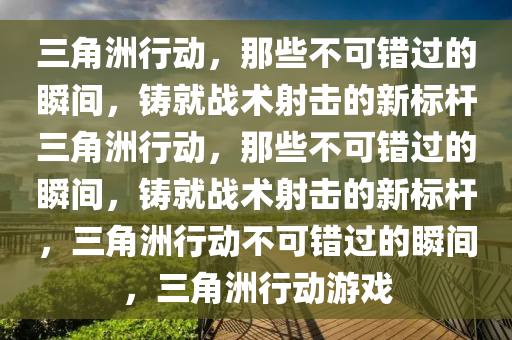 三角洲行动，那些不可错过的瞬间，铸就战术射击的新标杆三角洲行动，那些不可错过的瞬间，铸就战术射击的新标杆，三角洲行动不可错过的瞬间，三角洲行动游戏