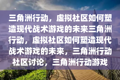 三角洲行动，虚拟社区如何塑造现代战术游戏的未来三角洲行动，虚拟社区如何塑造现代战术游戏的未来，三角洲行动社区讨论，三角洲行动游戏