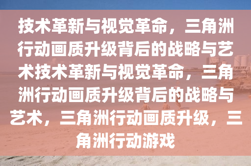 技术革新与视觉革命，三角洲行动画质升级背后的战略与艺术技术革新与视觉革命，三角洲行动画质升级背后的战略与艺术，三角洲行动画质升级，三角洲行动游戏