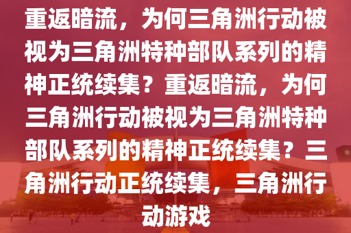 重返暗流，为何三角洲行动被视为三角洲特种部队系列的精神正统续集？重返暗流，为何三角洲行动被视为三角洲特种部队系列的精神正统续集？三角洲行动正统续集，三角洲行动游戏