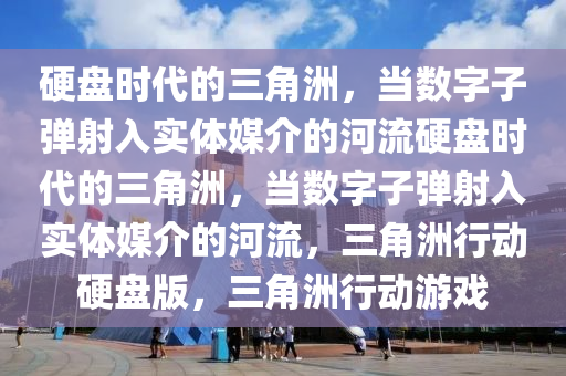 硬盘时代的三角洲，当数字子弹射入实体媒介的河流硬盘时代的三角洲，当数字子弹射入实体媒介的河流，三角洲行动硬盘版，三角洲行动游戏