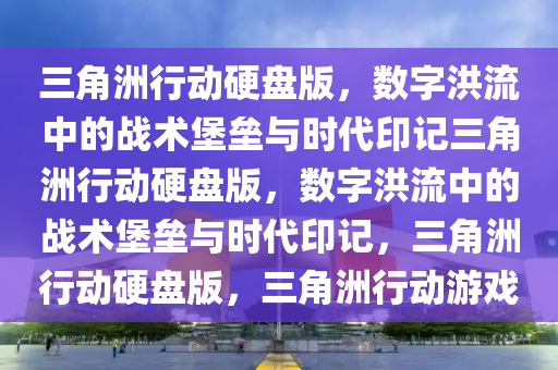 三角洲行动硬盘版，数字洪流中的战术堡垒与时代印记三角洲行动硬盘版，数字洪流中的战术堡垒与时代印记，三角洲行动硬盘版，三角洲行动游戏