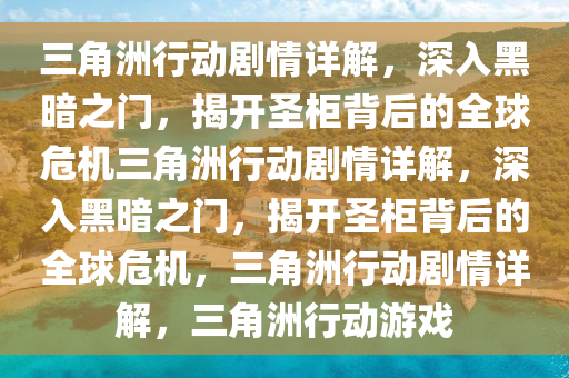 三角洲行动剧情详解，深入黑暗之门，揭开圣柜背后的全球危机三角洲行动剧情详解，深入黑暗之门，揭开圣柜背后的全球危机，三角洲行动剧情详解，三角洲行动游戏