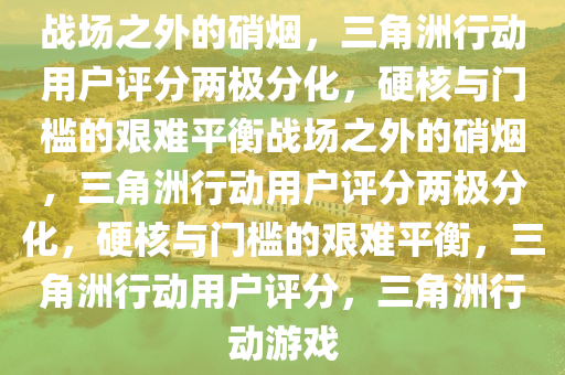 战场之外的硝烟，三角洲行动用户评分两极分化，硬核与门槛的艰难平衡战场之外的硝烟，三角洲行动用户评分两极分化，硬核与门槛的艰难平衡，三角洲行动用户评分，三角洲行动游戏