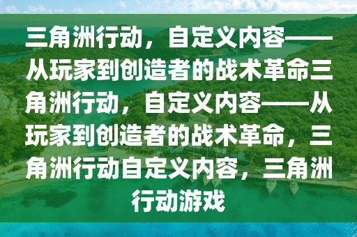 三角洲行动，自定义内容——从玩家到创造者的战术革命三角洲行动，自定义内容——从玩家到创造者的战术革命，三角洲行动自定义内容，三角洲行动游戏