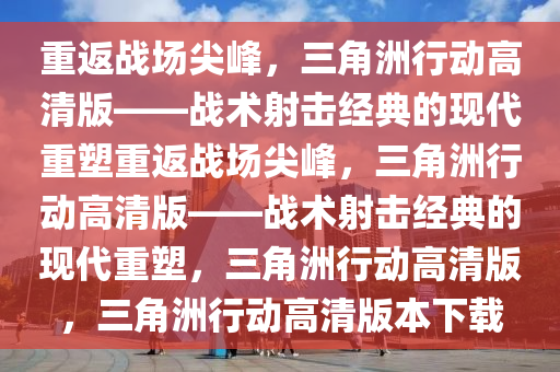 重返战场尖峰，三角洲行动高清版——战术射击经典的现代重塑重返战场尖峰，三角洲行动高清版——战术射击经典的现代重塑，三角洲行动高清版，三角洲行动高清版本下载
