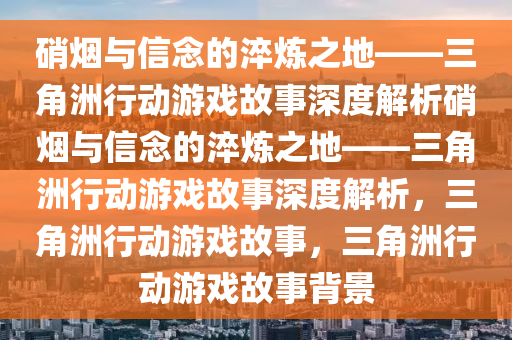 硝烟与信念的淬炼之地——三角洲行动游戏故事深度解析硝烟与信念的淬炼之地——三角洲行动游戏故事深度解析，三角洲行动游戏故事，三角洲行动游戏故事背景