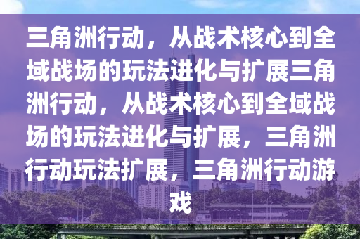 三角洲行动，从战术核心到全域战场的玩法进化与扩展三角洲行动，从战术核心到全域战场的玩法进化与扩展，三角洲行动玩法扩展，三角洲行动游戏