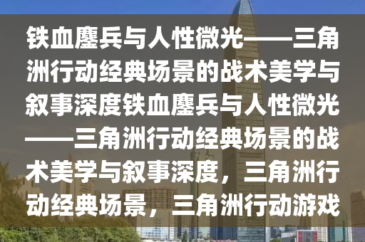 铁血鏖兵与人性微光——三角洲行动经典场景的战术美学与叙事深度铁血鏖兵与人性微光——三角洲行动经典场景的战术美学与叙事深度，三角洲行动经典场景，三角洲行动游戏