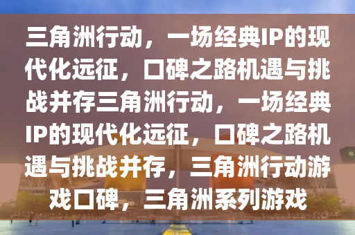 三角洲行动，一场经典IP的现代化远征，口碑之路机遇与挑战并存三角洲行动，一场经典IP的现代化远征，口碑之路机遇与挑战并存，三角洲行动游戏口碑，三角洲系列游戏