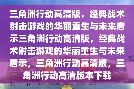 三角洲行动高清版，经典战术射击游戏的华丽重生与未来启示三角洲行动高清版，经典战术射击游戏的华丽重生与未来启示，三角洲行动高清版，三角洲行动高清版本下载