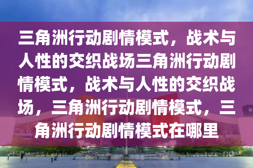 三角洲行动剧情模式，战术与人性的交织战场三角洲行动剧情模式，战术与人性的交织战场，三角洲行动剧情模式，三角洲行动剧情模式在哪里