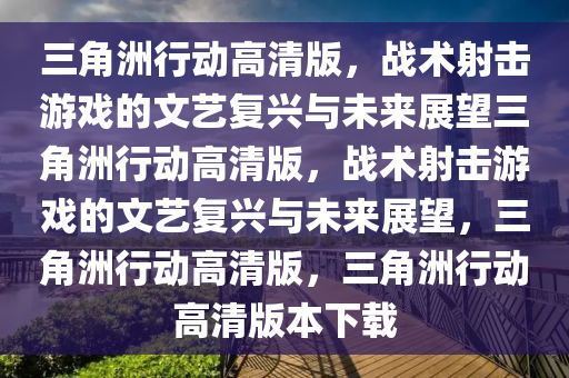 三角洲行动高清版，战术射击游戏的文艺复兴与未来展望三角洲行动高清版，战术射击游戏的文艺复兴与未来展望，三角洲行动高清版，三角洲行动高清版本下载