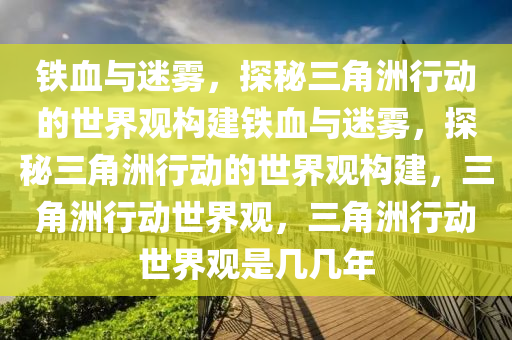 铁血与迷雾，探秘三角洲行动的世界观构建铁血与迷雾，探秘三角洲行动的世界观构建，三角洲行动世界观，三角洲行动世界观是几几年