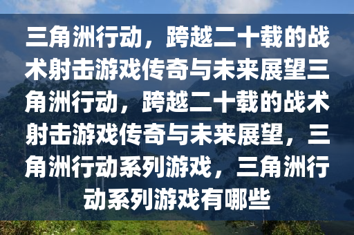 三角洲行动，跨越二十载的战术射击游戏传奇与未来展望三角洲行动，跨越二十载的战术射击游戏传奇与未来展望，三角洲行动系列游戏，三角洲行动系列游戏有哪些