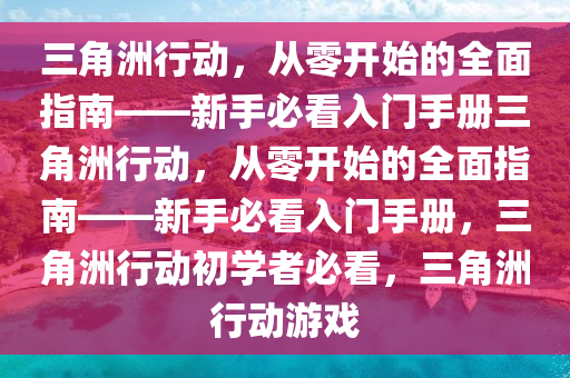 三角洲行动，从零开始的全面指南——新手必看入门手册三角洲行动，从零开始的全面指南——新手必看入门手册，三角洲行动初学者必看，三角洲行动游戏