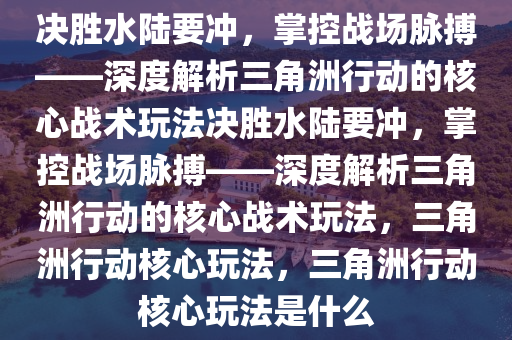 决胜水陆要冲，掌控战场脉搏——深度解析三角洲行动的核心战术玩法决胜水陆要冲，掌控战场脉搏——深度解析三角洲行动的核心战术玩法，三角洲行动核心玩法，三角洲行动核心玩法是什么