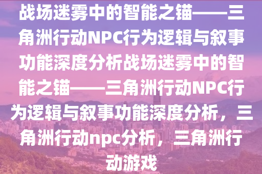 战场迷雾中的智能之锚——三角洲行动NPC行为逻辑与叙事功能深度分析战场迷雾中的智能之锚——三角洲行动NPC行为逻辑与叙事功能深度分析，三角洲行动npc分析，三角洲行动游戏