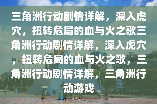 三角洲行动剧情详解，深入虎穴，扭转危局的血与火之歌三角洲行动剧情详解，深入虎穴，扭转危局的血与火之歌，三角洲行动剧情详解，三角洲行动游戏