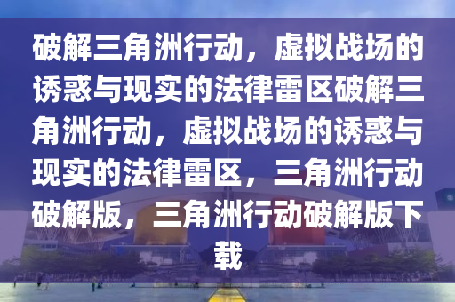 破解三角洲行动，虚拟战场的诱惑与现实的法律雷区破解三角洲行动，虚拟战场的诱惑与现实的法律雷区，三角洲行动破解版，三角洲行动破解版下载