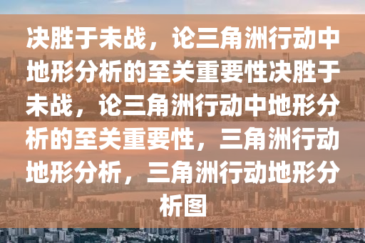 决胜于未战，论三角洲行动中地形分析的至关重要性决胜于未战，论三角洲行动中地形分析的至关重要性，三角洲行动地形分析，三角洲行动地形分析图