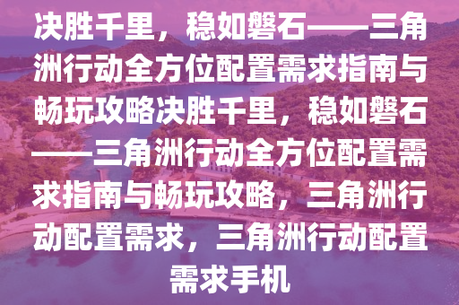 决胜千里，稳如磐石——三角洲行动全方位配置需求指南与畅玩攻略决胜千里，稳如磐石——三角洲行动全方位配置需求指南与畅玩攻略，三角洲行动配置需求，三角洲行动配置需求手机