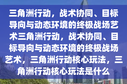三角洲行动，战术协同、目标导向与动态环境的终极战场艺术三角洲行动，战术协同、目标导向与动态环境的终极战场艺术，三角洲行动核心玩法，三角洲行动核心玩法是什么