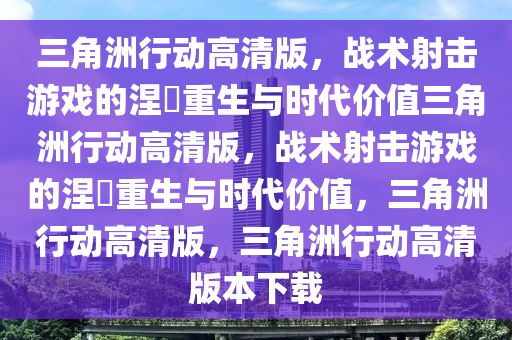 三角洲行动高清版，战术射击游戏的涅槃重生与时代价值三角洲行动高清版，战术射击游戏的涅槃重生与时代价值，三角洲行动高清版，三角洲行动高清版本下载