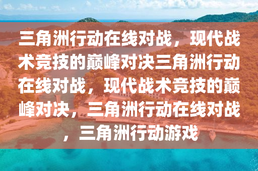 三角洲行动在线对战，现代战术竞技的巅峰对决三角洲行动在线对战，现代战术竞技的巅峰对决，三角洲行动在线对战，三角洲行动游戏