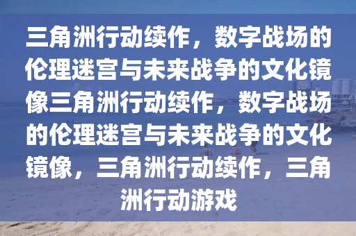 三角洲行动续作，数字战场的伦理迷宫与未来战争的文化镜像三角洲行动续作，数字战场的伦理迷宫与未来战争的文化镜像，三角洲行动续作，三角洲行动游戏